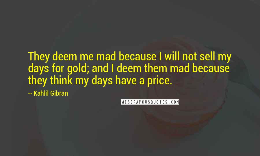 Kahlil Gibran Quotes: They deem me mad because I will not sell my days for gold; and I deem them mad because they think my days have a price.