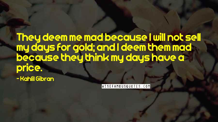Kahlil Gibran Quotes: They deem me mad because I will not sell my days for gold; and I deem them mad because they think my days have a price.