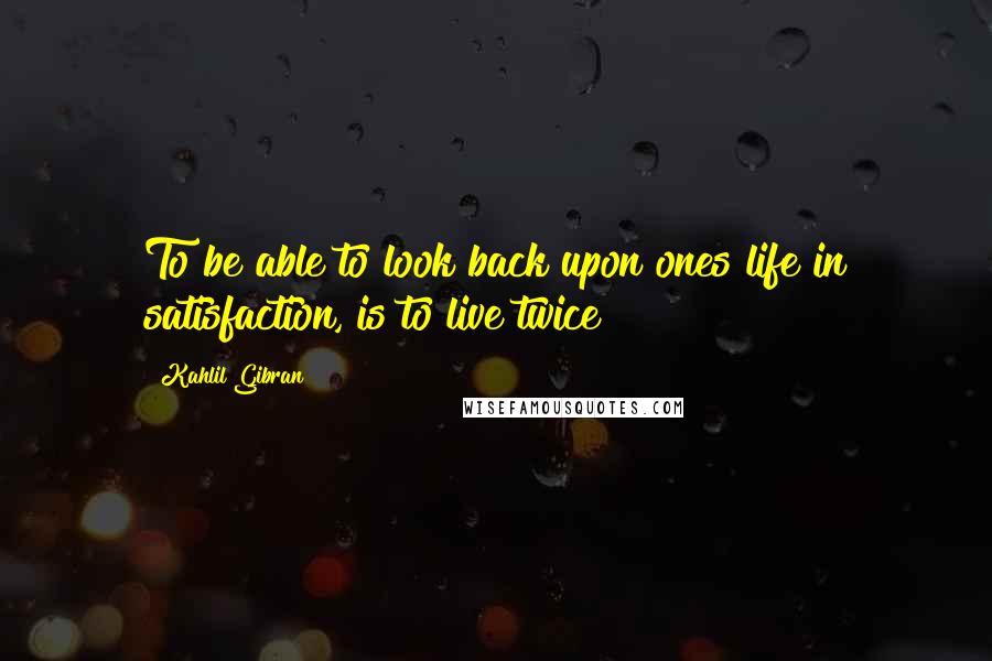 Kahlil Gibran Quotes: To be able to look back upon ones life in satisfaction, is to live twice