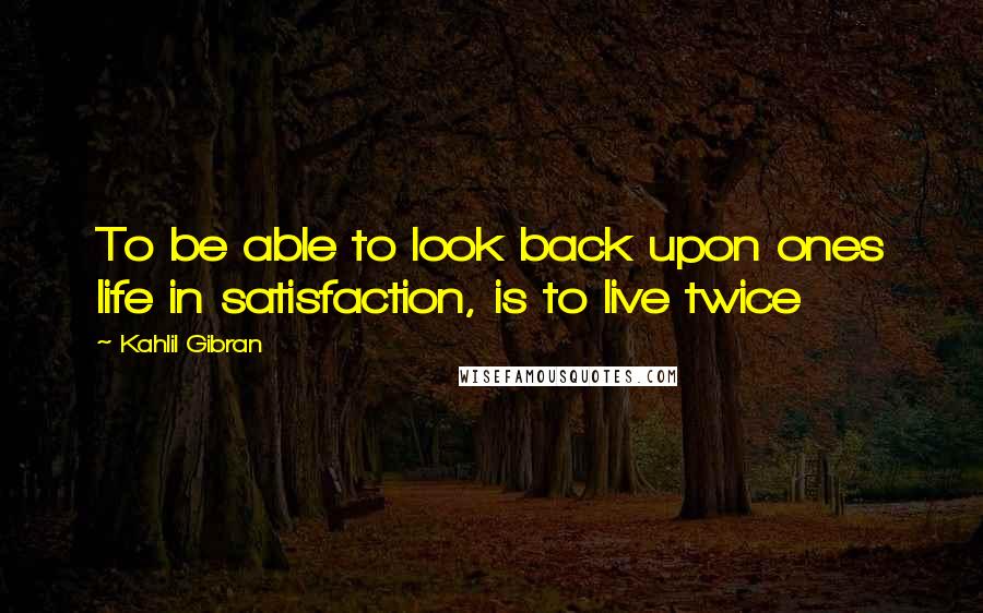 Kahlil Gibran Quotes: To be able to look back upon ones life in satisfaction, is to live twice