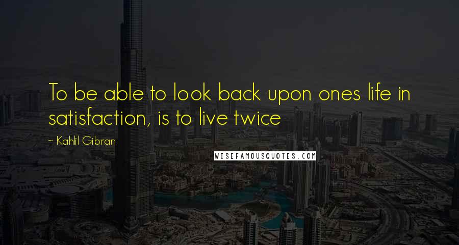 Kahlil Gibran Quotes: To be able to look back upon ones life in satisfaction, is to live twice