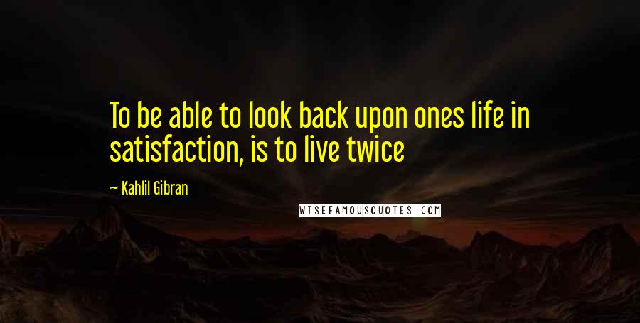 Kahlil Gibran Quotes: To be able to look back upon ones life in satisfaction, is to live twice