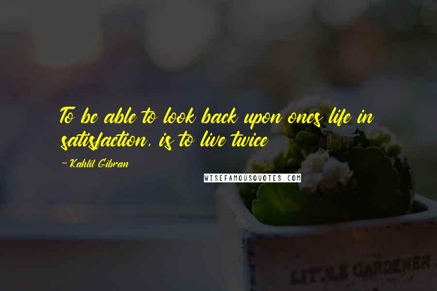 Kahlil Gibran Quotes: To be able to look back upon ones life in satisfaction, is to live twice