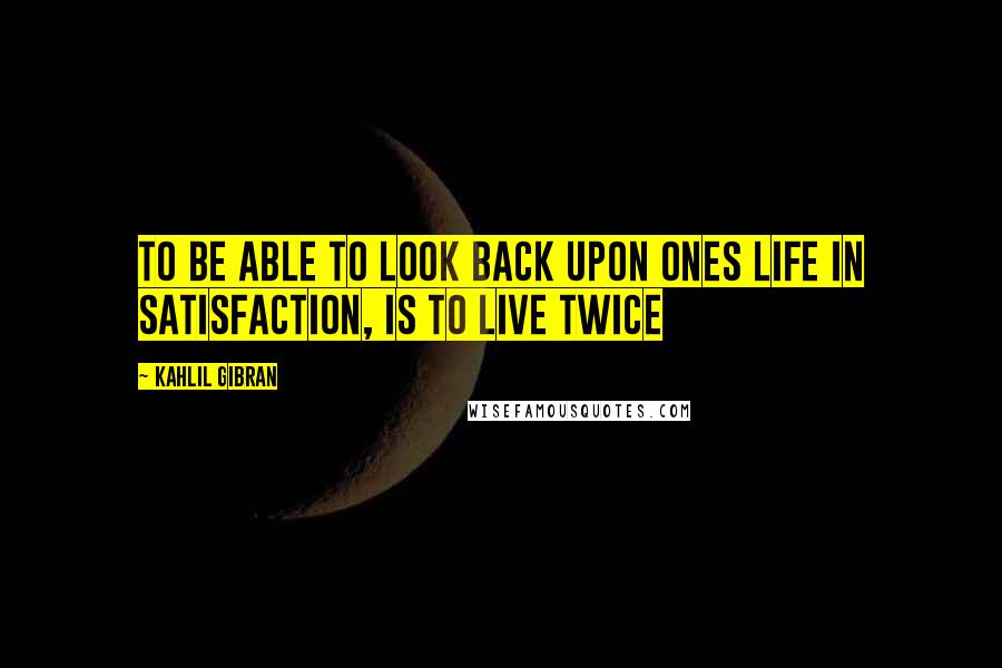 Kahlil Gibran Quotes: To be able to look back upon ones life in satisfaction, is to live twice