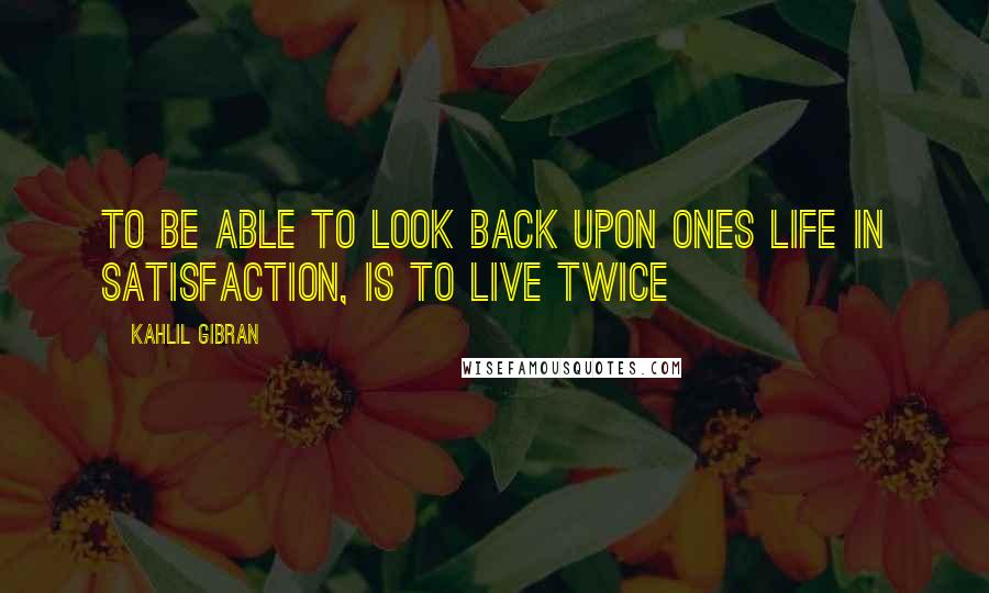 Kahlil Gibran Quotes: To be able to look back upon ones life in satisfaction, is to live twice