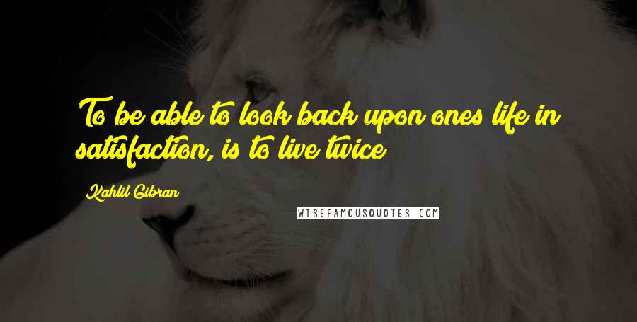 Kahlil Gibran Quotes: To be able to look back upon ones life in satisfaction, is to live twice