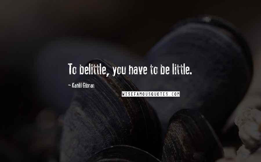 Kahlil Gibran Quotes: To belittle, you have to be little.