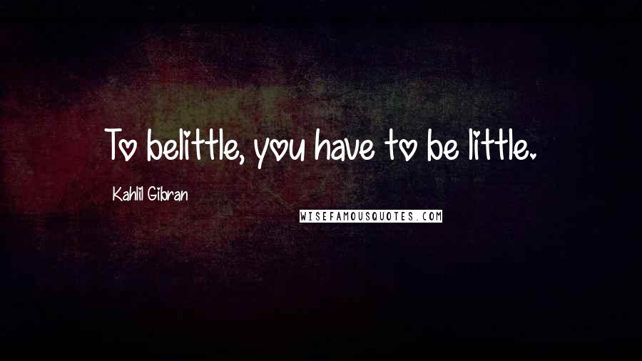 Kahlil Gibran Quotes: To belittle, you have to be little.