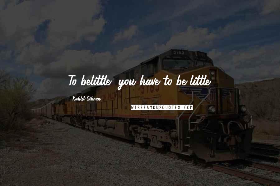 Kahlil Gibran Quotes: To belittle, you have to be little.