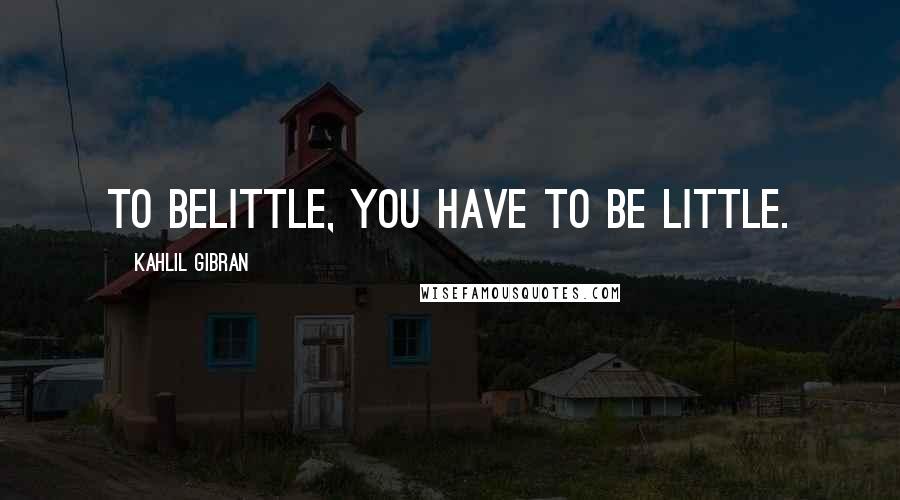 Kahlil Gibran Quotes: To belittle, you have to be little.