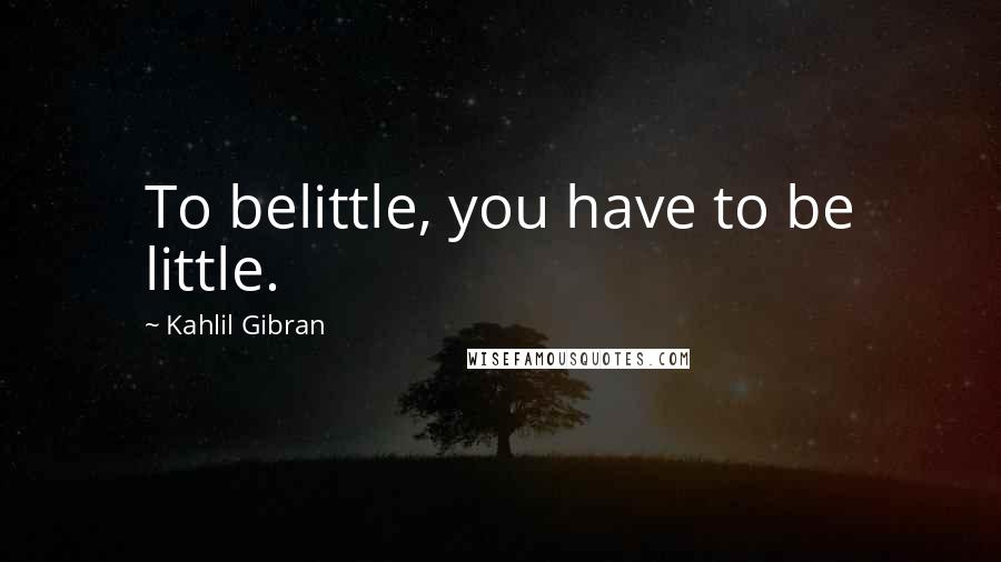 Kahlil Gibran Quotes: To belittle, you have to be little.