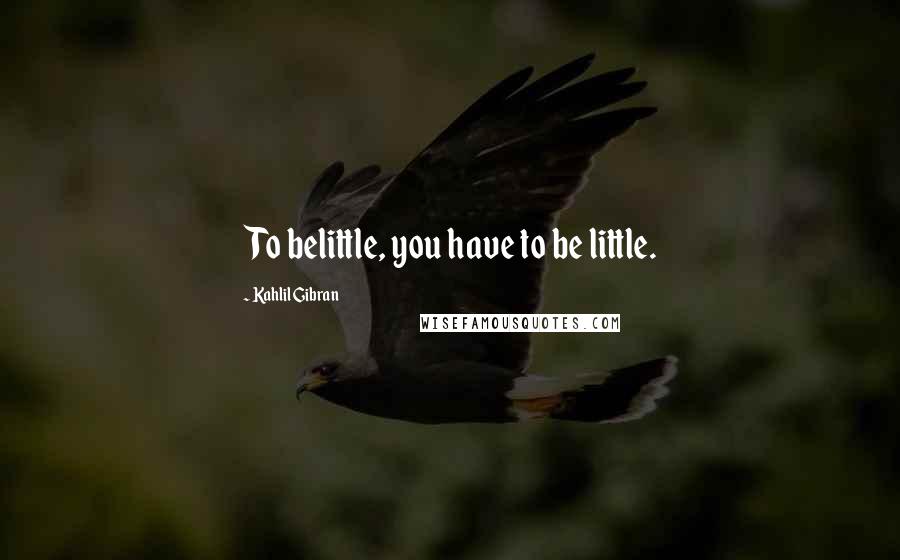 Kahlil Gibran Quotes: To belittle, you have to be little.