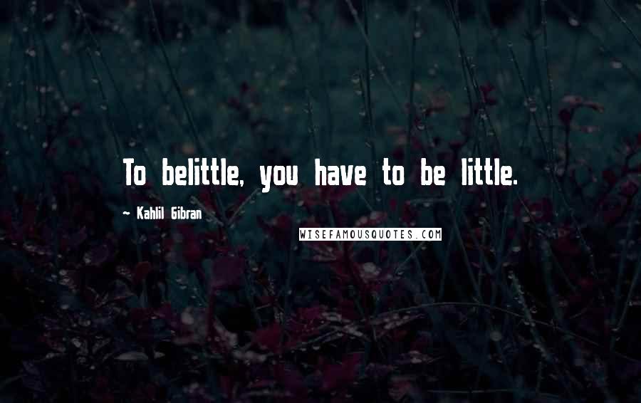Kahlil Gibran Quotes: To belittle, you have to be little.