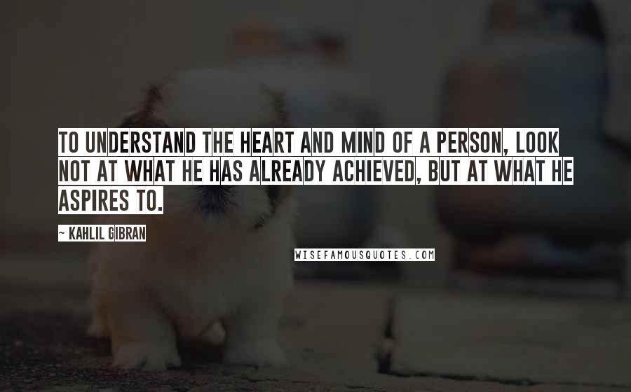 Kahlil Gibran Quotes: To understand the heart and mind of a person, look not at what he has already achieved, but at what he aspires to.