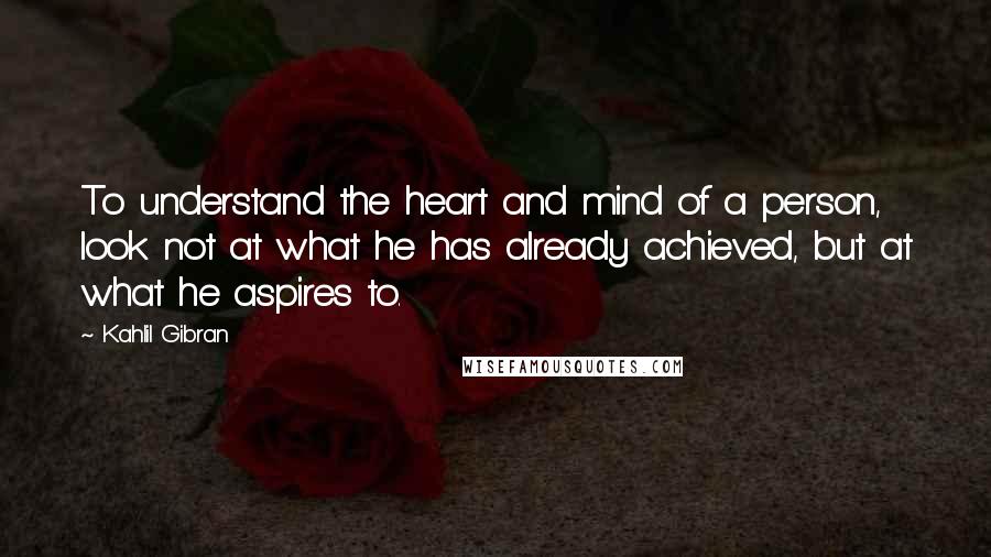 Kahlil Gibran Quotes: To understand the heart and mind of a person, look not at what he has already achieved, but at what he aspires to.