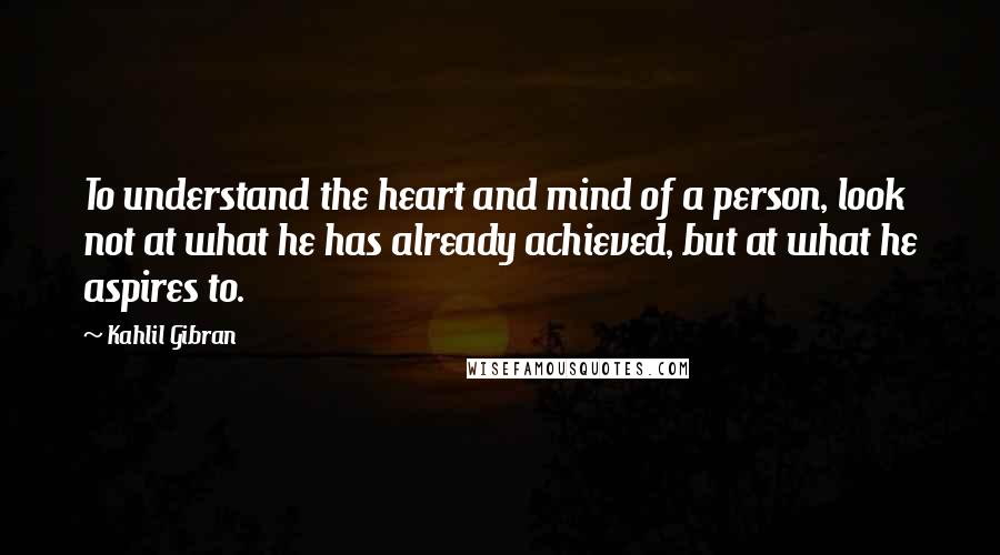 Kahlil Gibran Quotes: To understand the heart and mind of a person, look not at what he has already achieved, but at what he aspires to.