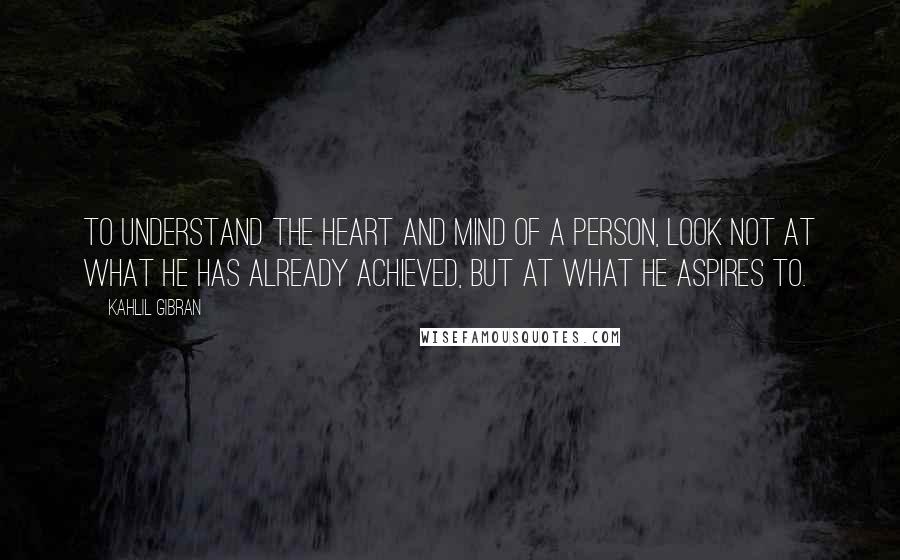 Kahlil Gibran Quotes: To understand the heart and mind of a person, look not at what he has already achieved, but at what he aspires to.