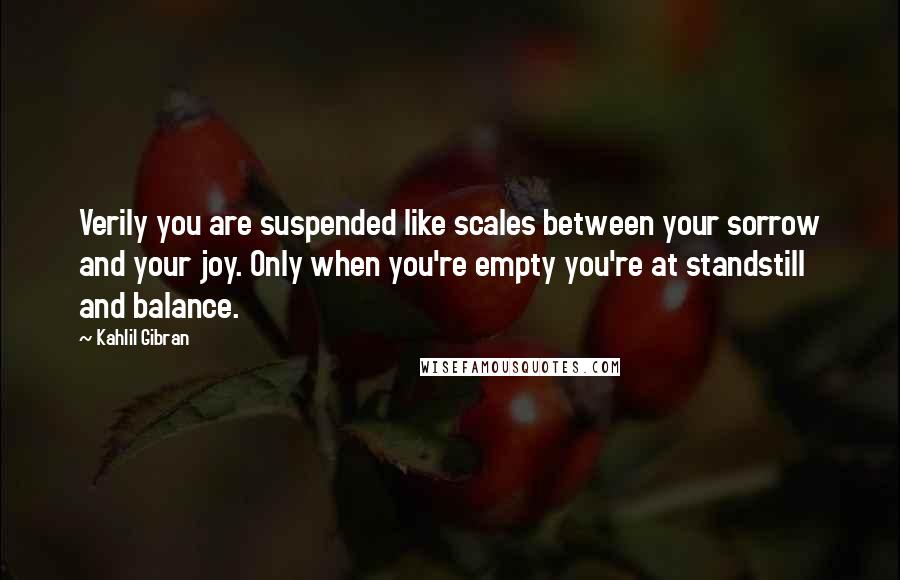 Kahlil Gibran Quotes: Verily you are suspended like scales between your sorrow and your joy. Only when you're empty you're at standstill and balance.