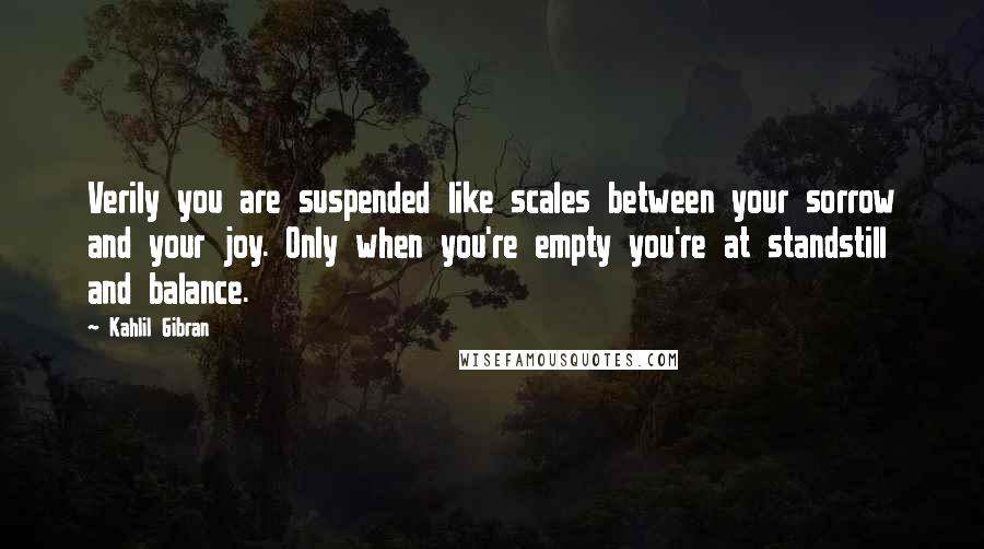 Kahlil Gibran Quotes: Verily you are suspended like scales between your sorrow and your joy. Only when you're empty you're at standstill and balance.