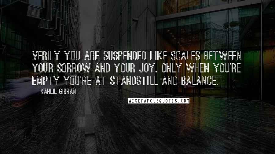 Kahlil Gibran Quotes: Verily you are suspended like scales between your sorrow and your joy. Only when you're empty you're at standstill and balance.