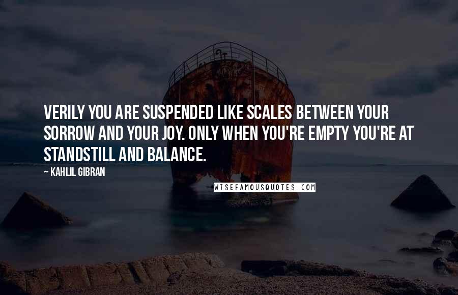 Kahlil Gibran Quotes: Verily you are suspended like scales between your sorrow and your joy. Only when you're empty you're at standstill and balance.