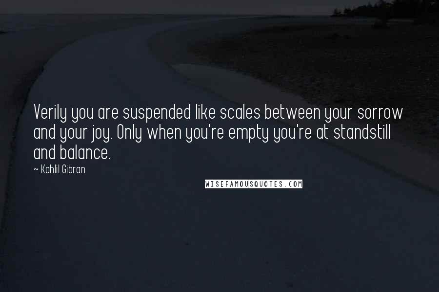 Kahlil Gibran Quotes: Verily you are suspended like scales between your sorrow and your joy. Only when you're empty you're at standstill and balance.