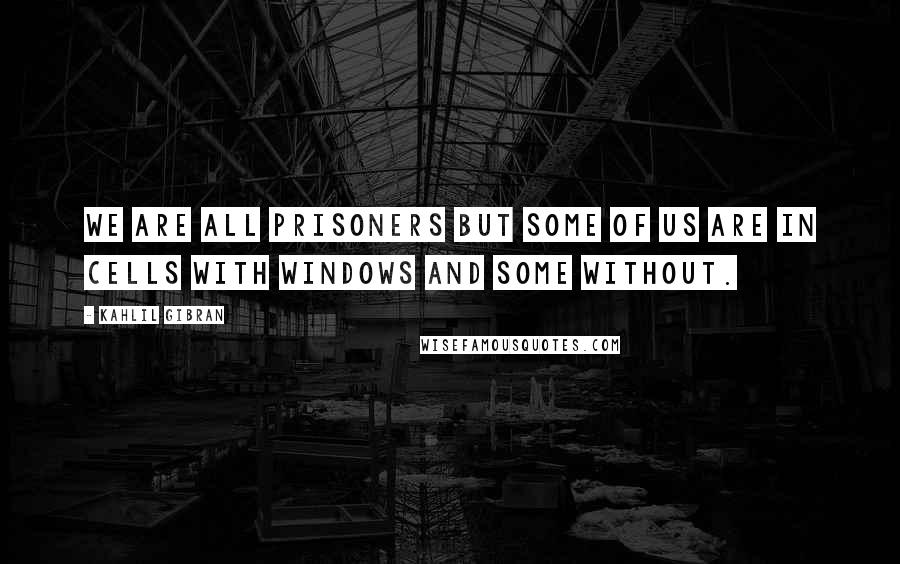 Kahlil Gibran Quotes: We are all prisoners but some of us are in cells with windows and some without.