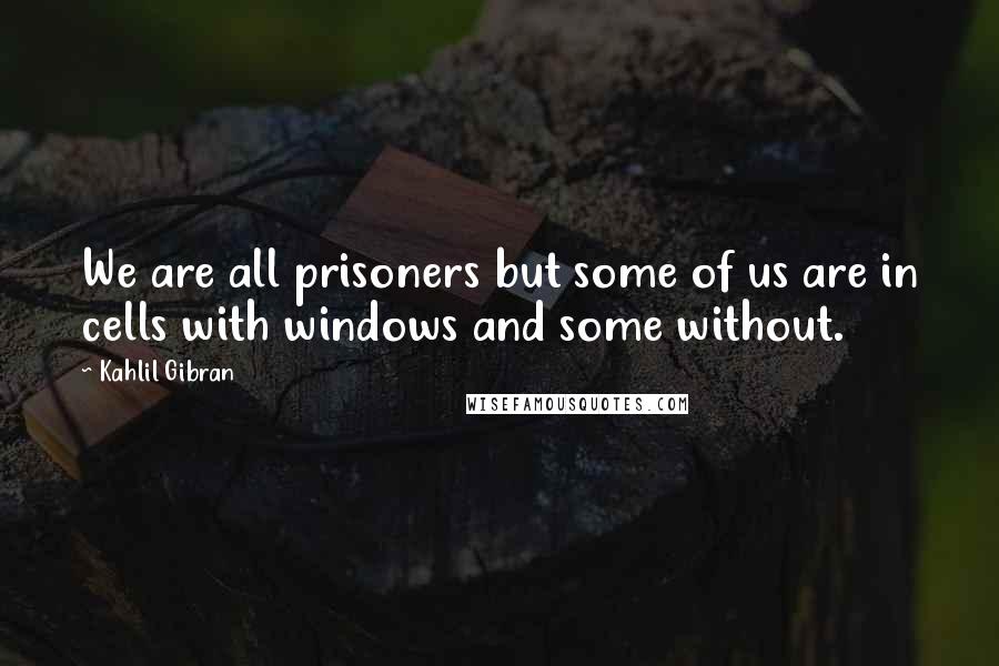 Kahlil Gibran Quotes: We are all prisoners but some of us are in cells with windows and some without.