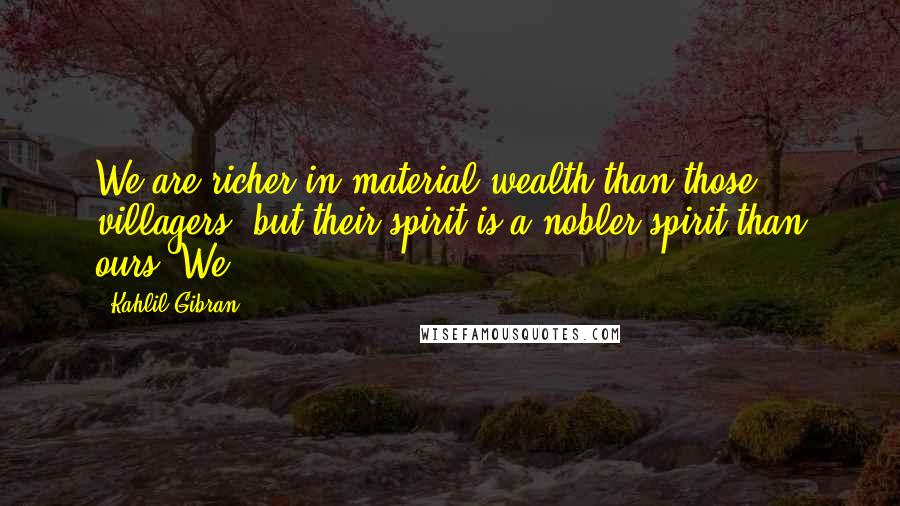 Kahlil Gibran Quotes: We are richer in material wealth than those villagers; but their spirit is a nobler spirit than ours. We