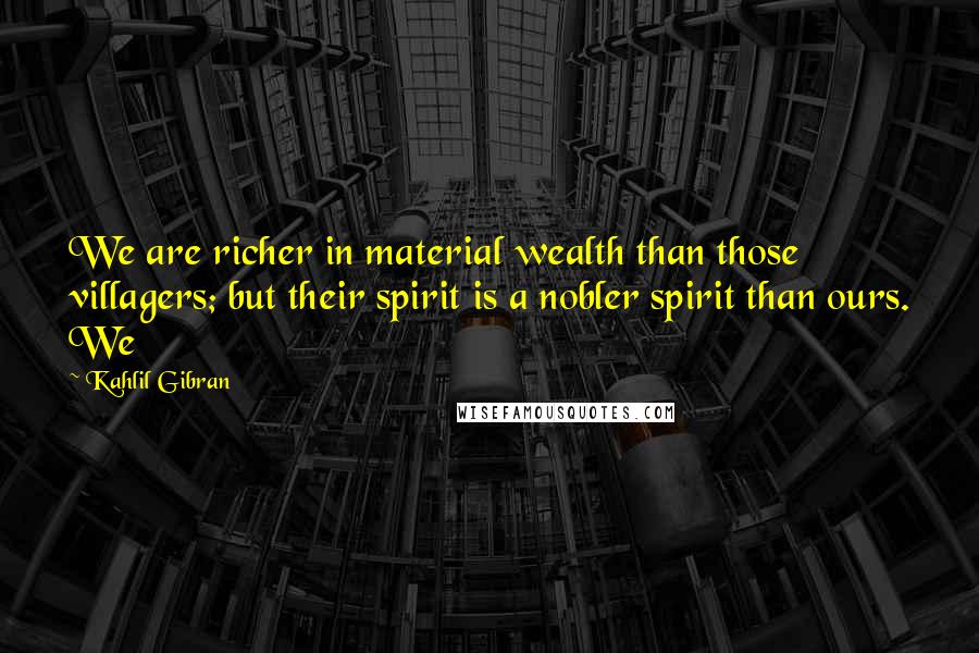 Kahlil Gibran Quotes: We are richer in material wealth than those villagers; but their spirit is a nobler spirit than ours. We