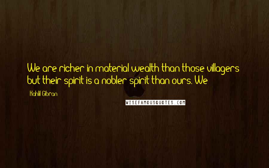 Kahlil Gibran Quotes: We are richer in material wealth than those villagers; but their spirit is a nobler spirit than ours. We