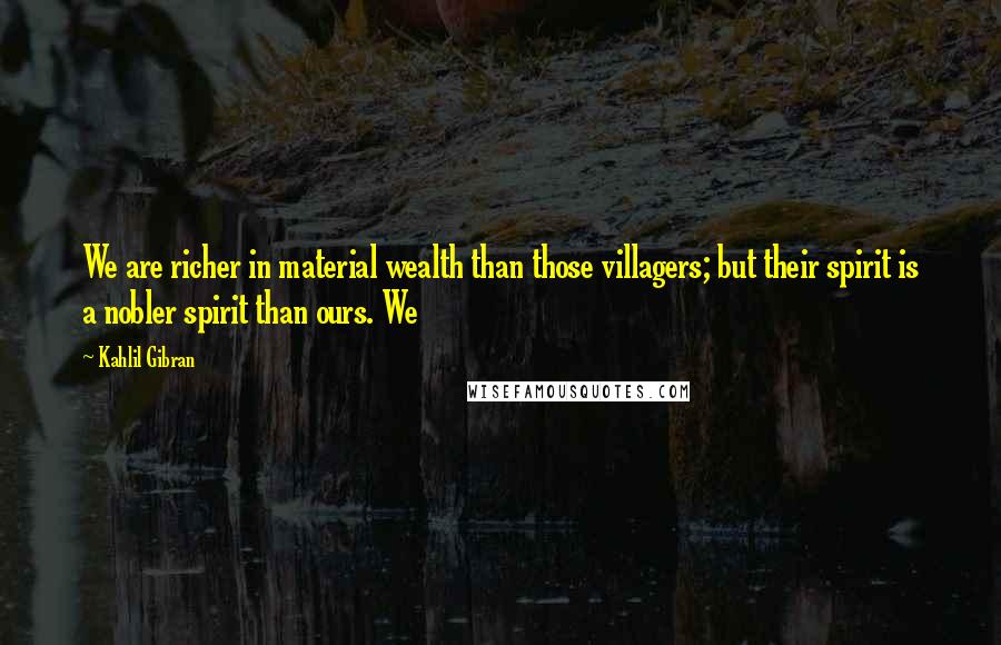 Kahlil Gibran Quotes: We are richer in material wealth than those villagers; but their spirit is a nobler spirit than ours. We