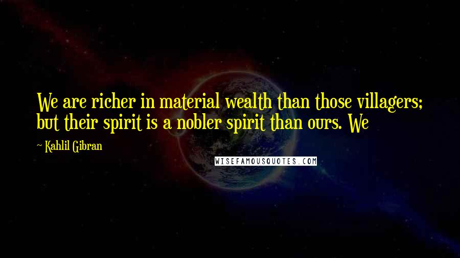 Kahlil Gibran Quotes: We are richer in material wealth than those villagers; but their spirit is a nobler spirit than ours. We