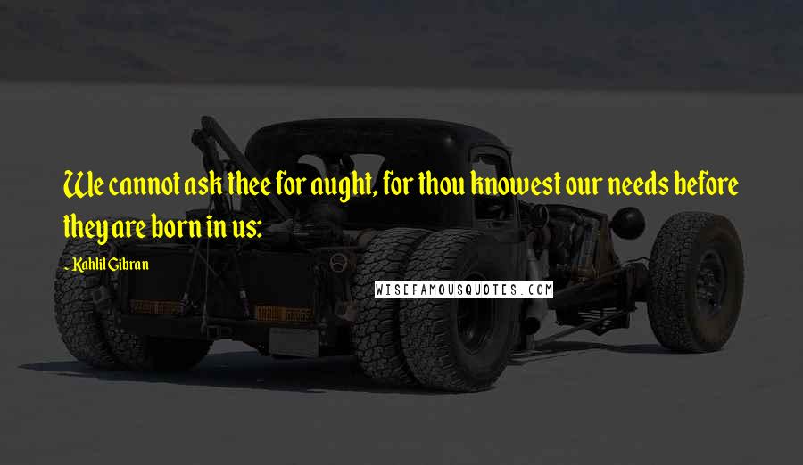 Kahlil Gibran Quotes: We cannot ask thee for aught, for thou knowest our needs before they are born in us: