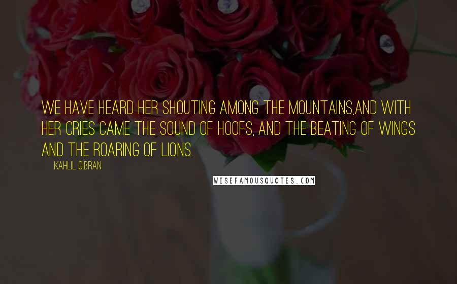 Kahlil Gibran Quotes: We have heard her shouting among the mountains,And with her cries came the sound of hoofs, and the beating of wings and the roaring of lions.