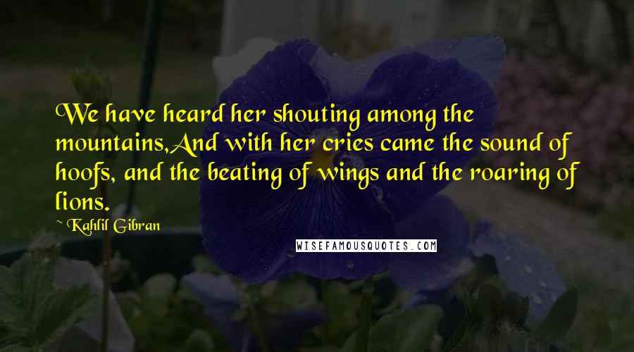 Kahlil Gibran Quotes: We have heard her shouting among the mountains,And with her cries came the sound of hoofs, and the beating of wings and the roaring of lions.