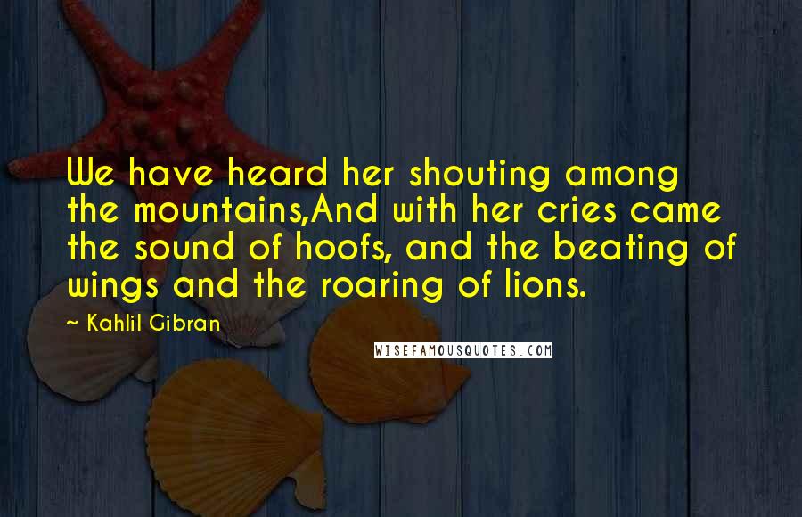 Kahlil Gibran Quotes: We have heard her shouting among the mountains,And with her cries came the sound of hoofs, and the beating of wings and the roaring of lions.