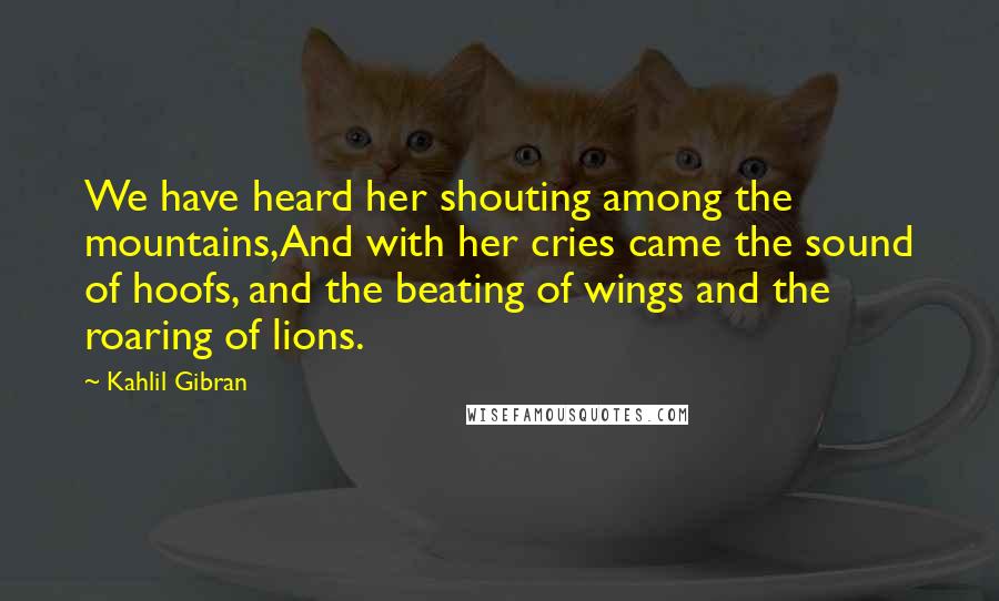 Kahlil Gibran Quotes: We have heard her shouting among the mountains,And with her cries came the sound of hoofs, and the beating of wings and the roaring of lions.
