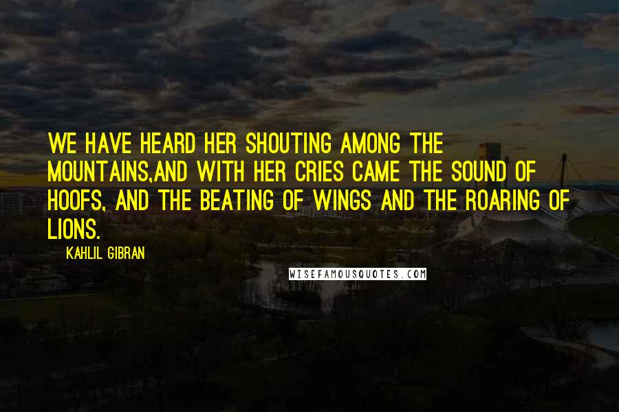 Kahlil Gibran Quotes: We have heard her shouting among the mountains,And with her cries came the sound of hoofs, and the beating of wings and the roaring of lions.