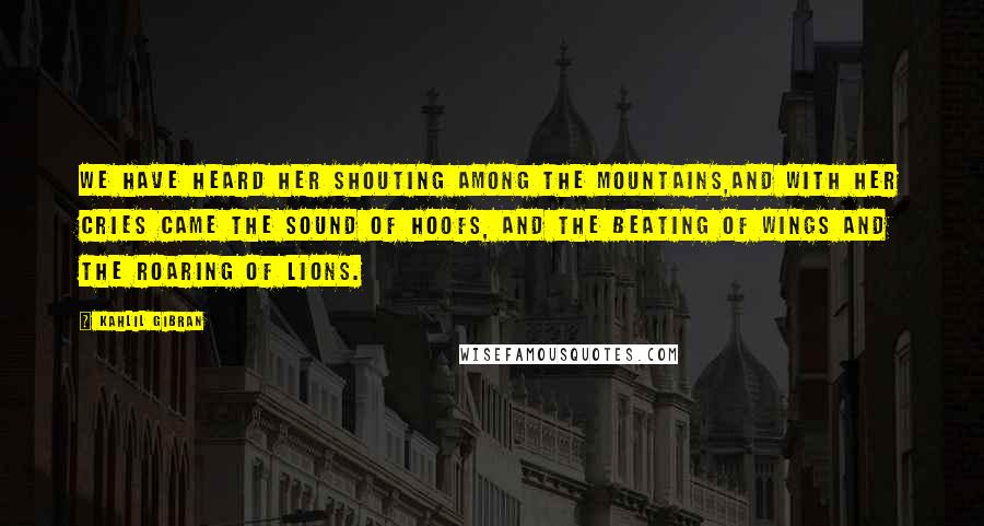Kahlil Gibran Quotes: We have heard her shouting among the mountains,And with her cries came the sound of hoofs, and the beating of wings and the roaring of lions.