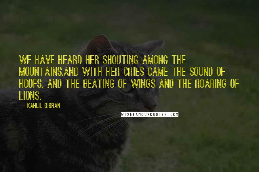 Kahlil Gibran Quotes: We have heard her shouting among the mountains,And with her cries came the sound of hoofs, and the beating of wings and the roaring of lions.
