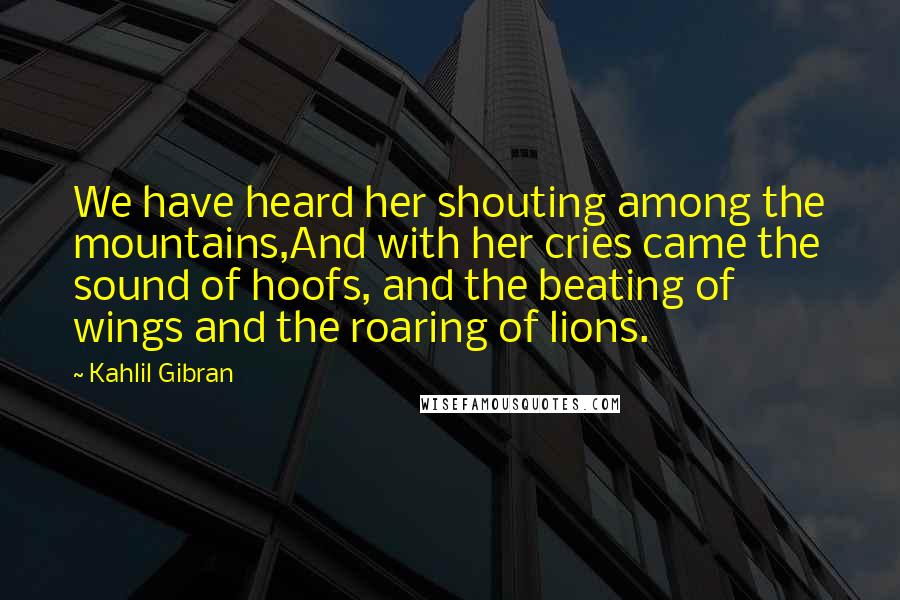 Kahlil Gibran Quotes: We have heard her shouting among the mountains,And with her cries came the sound of hoofs, and the beating of wings and the roaring of lions.