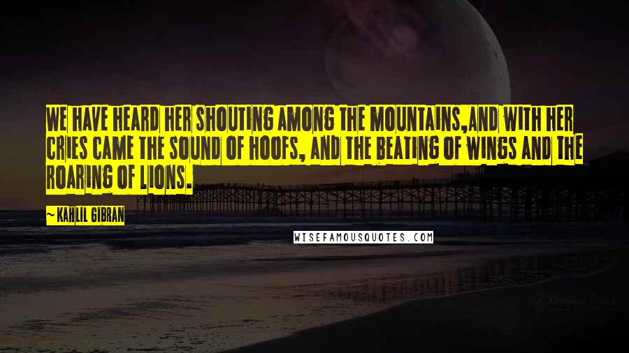 Kahlil Gibran Quotes: We have heard her shouting among the mountains,And with her cries came the sound of hoofs, and the beating of wings and the roaring of lions.