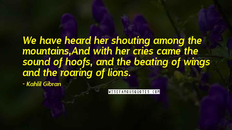 Kahlil Gibran Quotes: We have heard her shouting among the mountains,And with her cries came the sound of hoofs, and the beating of wings and the roaring of lions.