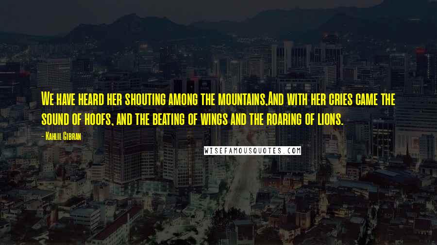 Kahlil Gibran Quotes: We have heard her shouting among the mountains,And with her cries came the sound of hoofs, and the beating of wings and the roaring of lions.