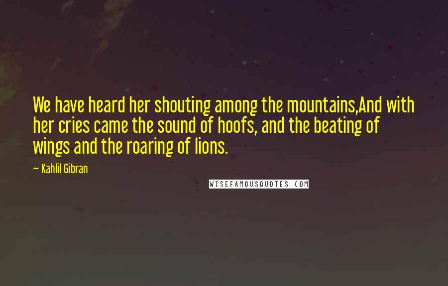 Kahlil Gibran Quotes: We have heard her shouting among the mountains,And with her cries came the sound of hoofs, and the beating of wings and the roaring of lions.