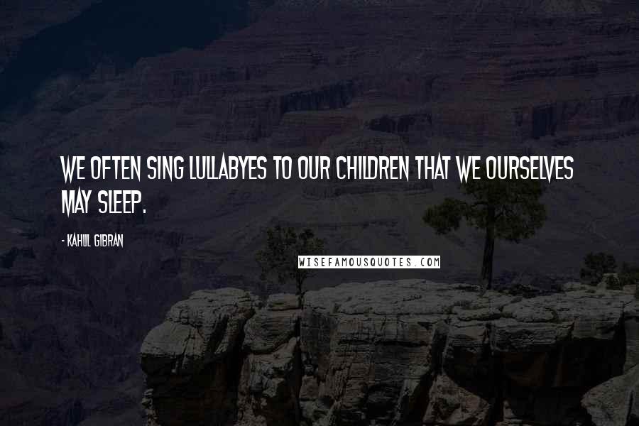 Kahlil Gibran Quotes: We often sing lullabyes to our children that we ourselves may sleep.