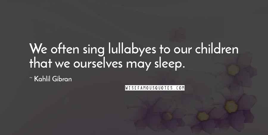 Kahlil Gibran Quotes: We often sing lullabyes to our children that we ourselves may sleep.