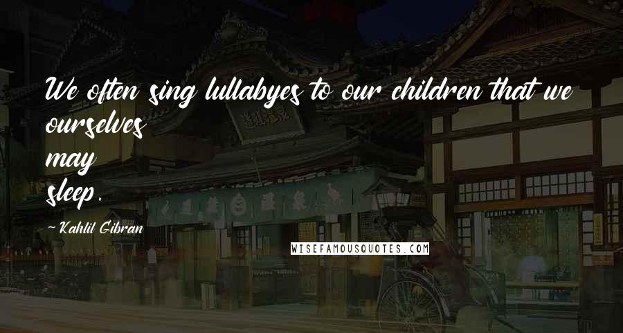 Kahlil Gibran Quotes: We often sing lullabyes to our children that we ourselves may sleep.