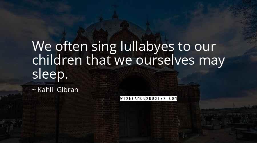 Kahlil Gibran Quotes: We often sing lullabyes to our children that we ourselves may sleep.